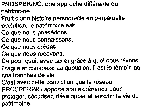Prospering, Une Approche Différente Du Patrimoine Fruit D'une Histoire Personnelle En Perpétuelle Évolution, Le Patrimoine Est : Ce Que Nous Possédons, Ce Que Nous Connaissons, Ce Que Nous Créons, Ce Que Nous Recevons, Ce Pour Quoi, Avec Qui Et Grâce À Quoi Nous Vivons. Fragile Et Complexe Au Quotidien, Il Est Le Témoin De Nos Tranches De Vie. C'est Avec Cette Conviction Que Le Réseau Prospering Apporte Son Expérience Pour Protéger, Sécuriser, Développer Et Enrichir La Vie Du Patrimoine. est une marque déposée par PROSPERING